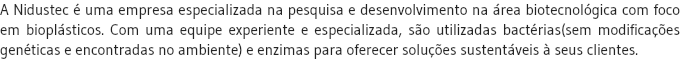 A Nidustec é uma empresa especializada na pesquisa e desenvolvimento na área biotecnológica com foco em bioplásticos. Com uma equipe experiente e especializada, são utilizadas bactérias(sem modificações genéticas e encontradas no ambiente) e enzimas para oferecer soluções sustentáveis à seus clientes.
